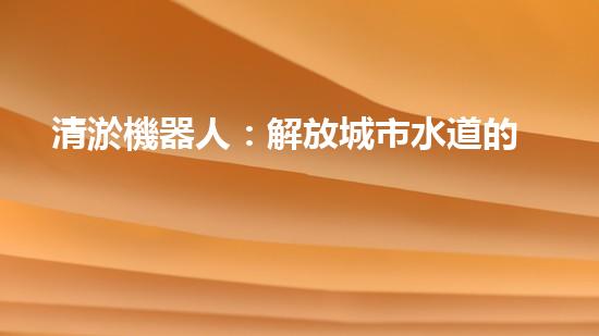 清淤機器人：解放城市水道的黑科技！